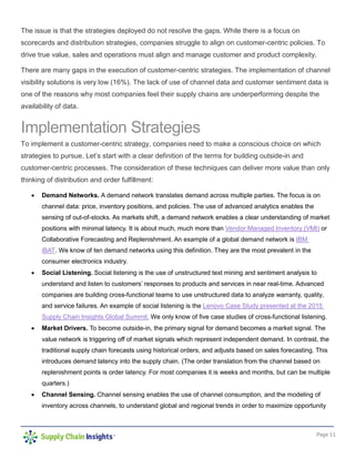 Page 11
The issue is that the strategies deployed do not resolve the gaps. While there is a focus on
scorecards and distribution strategies, companies struggle to align on customer-centric policies. To
drive true value, sales and operations must align and manage customer and product complexity.
There are many gaps in the execution of customer-centric strategies. The implementation of channel
visibility solutions is very low (16%). The lack of use of channel data and customer sentiment data is
one of the reasons why most companies feel their supply chains are underperforming despite the
availability of data.
Implementation Strategies
To implement a customer-centric strategy, companies need to make a conscious choice on which
strategies to pursue. Let’s start with a clear definition of the terms for building outside-in and
customer-centric processes. The consideration of these techniques can deliver more value than only
thinking of distribution and order fulfillment:
 Demand Networks. A demand network translates demand across multiple parties. The focus is on
channel data: price, inventory positions, and policies. The use of advanced analytics enables the
sensing of out-of-stocks. As markets shift, a demand network enables a clear understanding of market
positions with minimal latency. It is about much, much more than Vendor Managed Inventory (VMI) or
Collaborative Forecasting and Replenishment. An example of a global demand network is IBM
iBAT. We know of ten demand networks using this definition. They are the most prevalent in the
consumer electronics industry.
 Social Listening. Social listening is the use of unstructured text mining and sentiment analysis to
understand and listen to customers’ responses to products and services in near real-time. Advanced
companies are building cross-functional teams to use unstructured data to analyze warranty, quality,
and service failures. An example of social listening is the Lenovo Case Study presented at the 2015
Supply Chain Insights Global Summit. We only know of five case studies of cross-functional listening.
 Market Drivers. To become outside-in, the primary signal for demand becomes a market signal. The
value network is triggering off of market signals which represent independent demand. In contrast, the
traditional supply chain forecasts using historical orders, and adjusts based on sales forecasting. This
introduces demand latency into the supply chain. (The order translation from the channel based on
replenishment points is order latency. For most companies it is weeks and months, but can be multiple
quarters.)
 Channel Sensing. Channel sensing enables the use of channel consumption, and the modeling of
inventory across channels, to understand global and regional trends in order to maximize opportunity
 