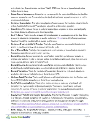 Page 12
and mitigate risk. Channel sensing combines VMWE, CPFR, and the use of channel signals into a
holistic demand signal.
 Cross-Channel Management. Cross-channel management is the corporate ability to understand the
customer across channels. An example is understanding the shopper across the moments of truth in
omnichannel strategies.
 Customer Segmentation. This is the rationalization of customers and the translation into priorities for
orders, Available-to-Promise (ATP), production scheduling, and inventory allocation.
 Order Policy. This includes the use of customer segmentation strategies to define order policies for
lead times, discounts, allocation, and shipping priorities.
 Cost-To-Serve. This involves the analysis of the relative costs to serve customers, and a data-driven
process to reduce and manage costs at specific customers. L'Oreal is one of the few companies we
have interviewed that has been able to sustain cost-to-serve.
 Customer-Driven Available-To-Promise. This is the use of customer segmentation to determine
priority in matching inventory with orders during the order cycle.
 Use of Channel Data. This is the harmonization and synchronization of channel data to be used in
forecasting, replenishment, and inventory planning.
 Demand Sensing. Demand sensing is the use of pattern recognition and advanced analytics to
analyze order patterns in order to translate tactical demand planning (forecast) into a short-term, and
more accurate, demand signal for replenishment.
 Demand Shaping. Demand shaping is the use of price, promotion, sales/distributor incentives, new
product launch, marketing campaigns, or positioning to elevate and improve baseline demand.
 Demand Translation. This is the translation of independent demand into cycle stock reduction in
production planning and material buying in demand-driven MRP.
 Attribute-Based Planning. This is modeling based on attributes (abstraction from item/location logic
termed SKUs) to better see patterns in demand and supply planning.
 Push/Pull Decoupling Points. This involves choices on when to push, and when to pull, with
translation into inventory policy and decoupling points. This requires modeling and continued
refinement. An example of the use of customer segmentation into push/pull decoupling points is
the SanDisk case study from the 2015 Supply Chain Insights Global Summit.
 Supply Chain Visibility and Supplier Connectivity. The sharing of forecasts in supplier relationships
is of little value. Instead, companies link suppliers to multiple signals: manufacturing production plans,
distribution requirements, and current inventory positions to help suppliers better plan for supply.
These Supply Chain Operating Network Strategies enable multi-tier many-to-many enablement of first
and second/third tiers of suppliers of services, materials and transportation.
 Buffer Design. The design of buffer strategies—capacity, inventory, and supplier relationships—is
designed to absorb demand and supply variability.
 