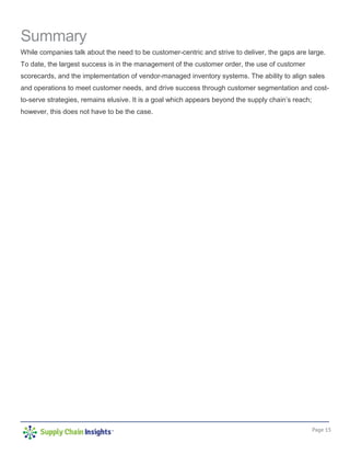 Page 15
Summary
While companies talk about the need to be customer-centric and strive to deliver, the gaps are large.
To date, the largest success is in the management of the customer order, the use of customer
scorecards, and the implementation of vendor-managed inventory systems. The ability to align sales
and operations to meet customer needs, and drive success through customer segmentation and cost-
to-serve strategies, remains elusive. It is a goal which appears beyond the supply chain’s reach;
however, this does not have to be the case.
 