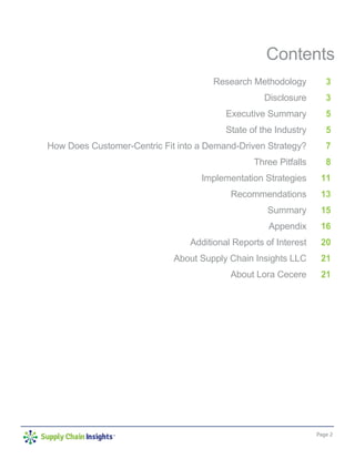 Page 2
Contents
Research Methodology
Disclosure
Executive Summary
State of the Industry
How Does Customer-Centric Fit into a Demand-Driven Strategy?
Three Pitfalls
Implementation Strategies
Recommendations
Summary
Appendix
Additional Reports of Interest
About Supply Chain Insights LLC
About Lora Cecere
3
3
5
5
7
8
11
13
15
16
20
21
21
 