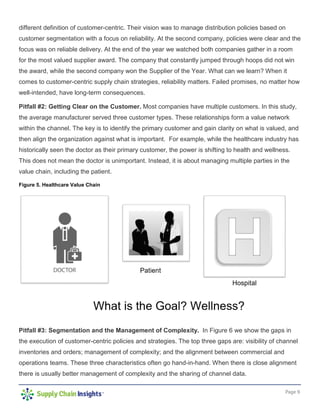 Page 9
different definition of customer-centric. Their vision was to manage distribution policies based on
customer segmentation with a focus on reliability. At the second company, policies were clear and the
focus was on reliable delivery. At the end of the year we watched both companies gather in a room
for the most valued supplier award. The company that constantly jumped through hoops did not win
the award, while the second company won the Supplier of the Year. What can we learn? When it
comes to customer-centric supply chain strategies, reliability matters. Failed promises, no matter how
well-intended, have long-term consequences.
Pitfall #2: Getting Clear on the Customer. Most companies have multiple customers. In this study,
the average manufacturer served three customer types. These relationships form a value network
within the channel. The key is to identify the primary customer and gain clarity on what is valued, and
then align the organization against what is important. For example, while the healthcare industry has
historically seen the doctor as their primary customer, the power is shifting to health and wellness.
This does not mean the doctor is unimportant. Instead, it is about managing multiple parties in the
value chain, including the patient.
Figure 5. Healthcare Value Chain
Pitfall #3: Segmentation and the Management of Complexity. In Figure 6 we show the gaps in
the execution of customer-centric policies and strategies. The top three gaps are: visibility of channel
inventories and orders; management of complexity; and the alignment between commercial and
operations teams. These three characteristics often go hand-in-hand. When there is close alignment
there is usually better management of complexity and the sharing of channel data.
 
