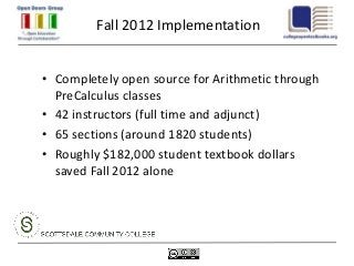 Fall 2012 Implementation


• Completely open source for Arithmetic through
  PreCalculus classes
• 42 instructors (full time and adjunct)
• 65 sections (around 1820 students)
• Roughly $182,000 student textbook dollars
  saved Fall 2012 alone
 