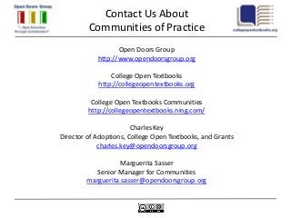 Contact Us About
         Communities of Practice
                   Open Doors Group
            http://www.opendoorsgroup.org

                College Open Textbooks
            http://collegeopentextbooks.org

          College Open Textbooks Communities
         http://collegeopentextbooks.ning.com/

                        Charles Key
Director of Adoptions, College Open Textbooks, and Grants
             charles.key@opendoorsgroup.org

                  Marguerita Sasser
           Senior Manager for Communities
        marguerita.sasser@opendoorsgroup.org
 