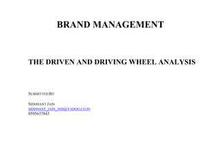 BRAND MANAGEMENT


THE DRIVEN AND DRIVING WHEEL ANALYSIS



SUBMITTED BY

SIDDHANT JAIN
SIDDHANT_JAIN_IND@YAHOO.CO.IN
9595637843
 