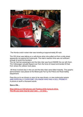 The Honda crotch rocket rider was traveling at approximately 85 mph.

The VW driver was talking on a cell phone when she pulled out from a side street,
apparently not seeing the motorcycle. The rider's reaction time was not sufficient
enough to avoid this accident.
The car had two passengers and the bike rider was found INSIDE the car with them.
The Volkswagen actually flipped over from the force of impact and landed 20 feet
from where the collision took place.

 All three involved (two in the car and the bike rider) were killed instantly. This graphic
demonstration was placed at the Motorcycle Fair by the Police and Road Safety
Department.

Pass this on to car drivers or soon to be new drivers, or new motorcycle owners
AND ESPECIALLY EVERYONE YOU KNOW WHO HAS A CELL PHONE!!!!!
A picture is worth a thousand words.

Save a life…

Stop talking on Cell phones and Texting while trying to drive.
The life you save may be your own..... or mine...
 