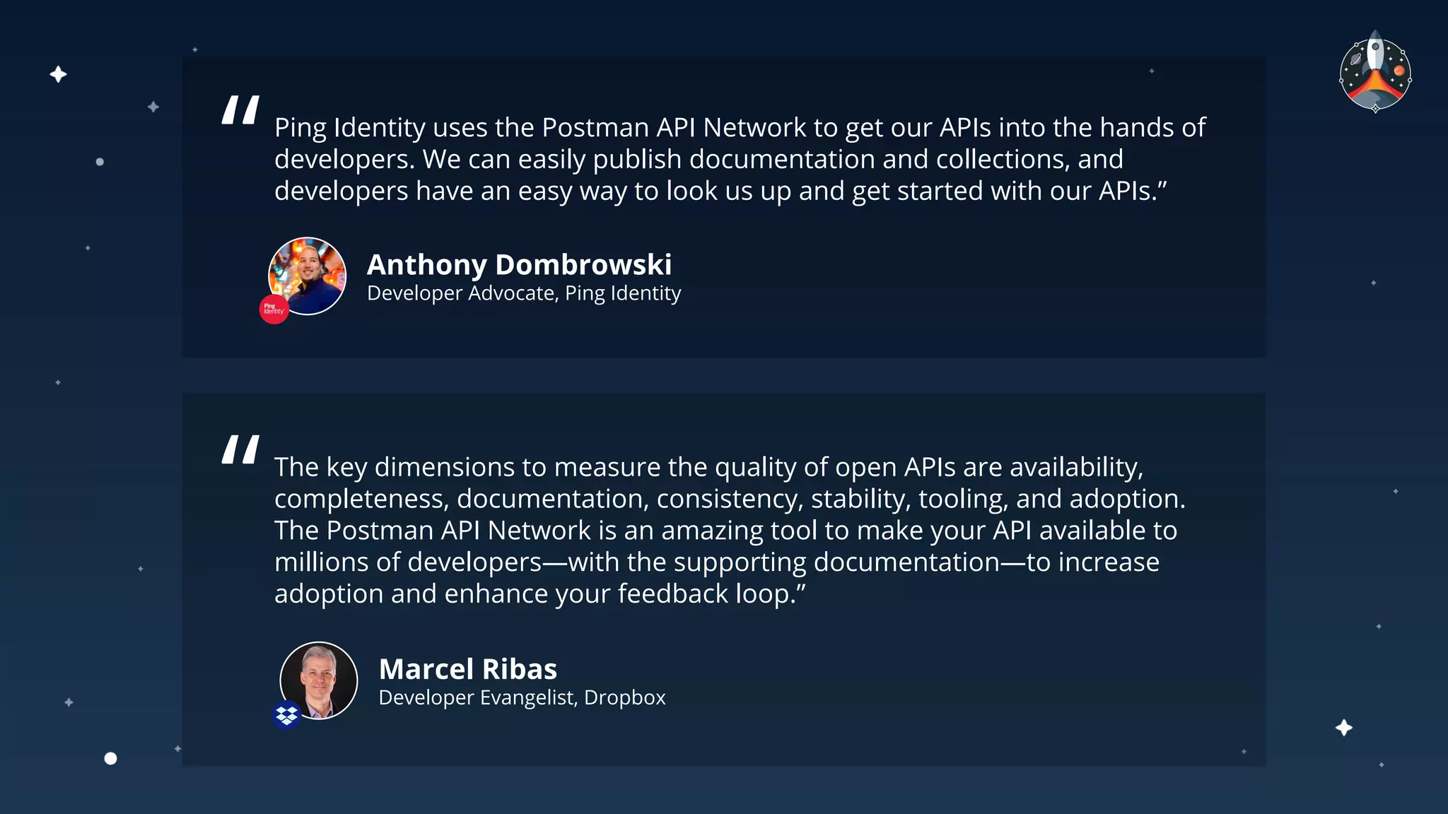 Ping Identity uses the Postman API Network to get our APIs into the hands of
developers. We can easily publish documentation and collections, and
developers have an easy way to look us up and get started with our APIs.”
Anthony Dombrowski
Developer Advocate, Ping Identity
“
The key dimensions to measure the quality of open APIs are availability,
completeness, documentation, consistency, stability, tooling, and adoption.
The Postman API Network is an amazing tool to make your API available to
millions of developers—with the supporting documentation—to increase
adoption and enhance your feedback loop.”
“
Marcel Ribas
Developer Evangelist, Dropbox
 