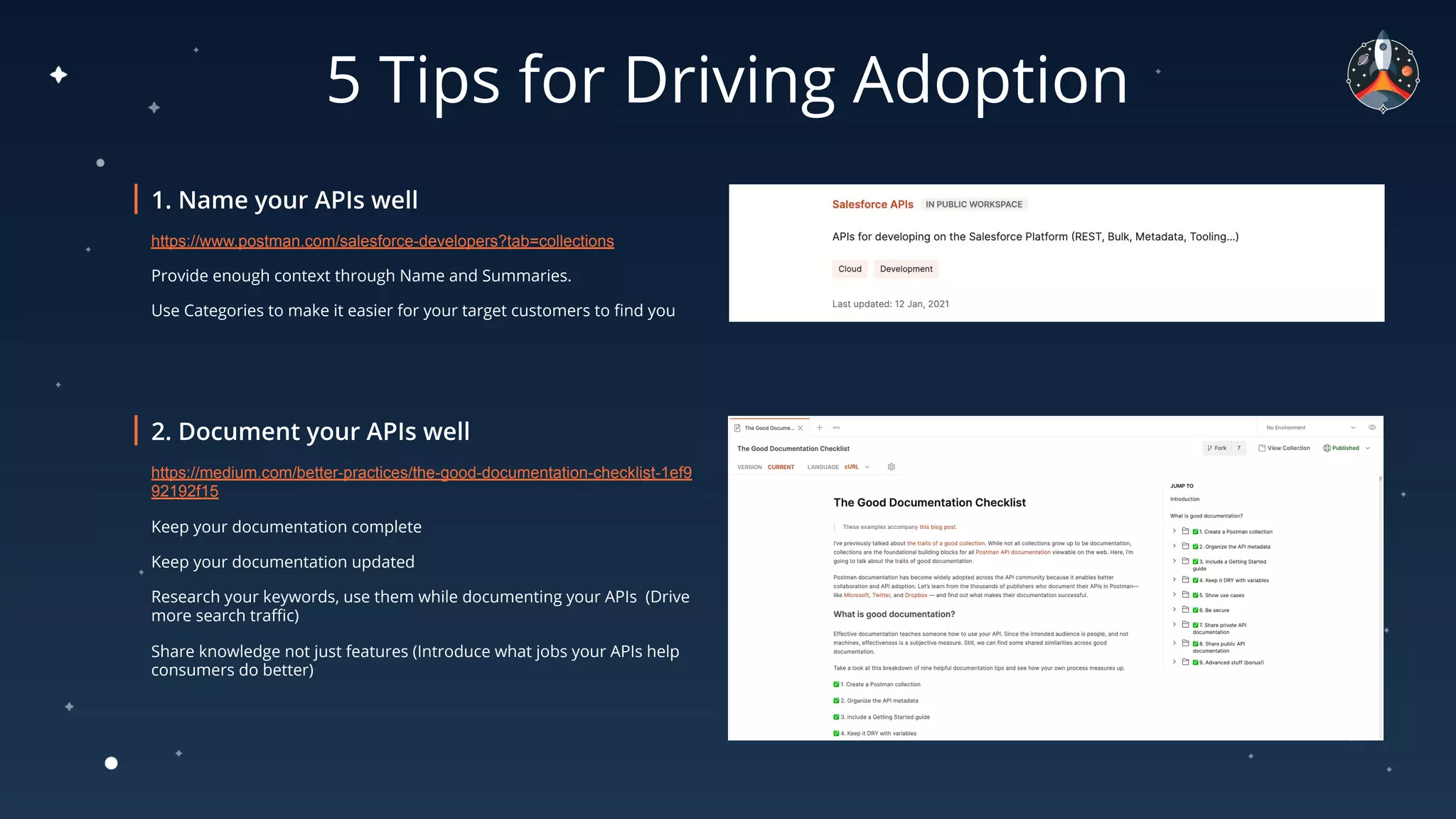5 Tips for Driving Adoption
https://www.postman.com/salesforce-developers?tab=collections
Provide enough context through Name and Summaries. 
Use Categories to make it easier for your target customers to ﬁnd you
https://medium.com/better-practices/the-good-documentation-checklist-1ef9
92192f15
Keep your documentation complete
Keep your documentation updated 
Research your keywords, use them while documenting your APIs  (Drive
more search traﬃc)
Share knowledge not just features (Introduce what jobs your APIs help
consumers do better) 
 