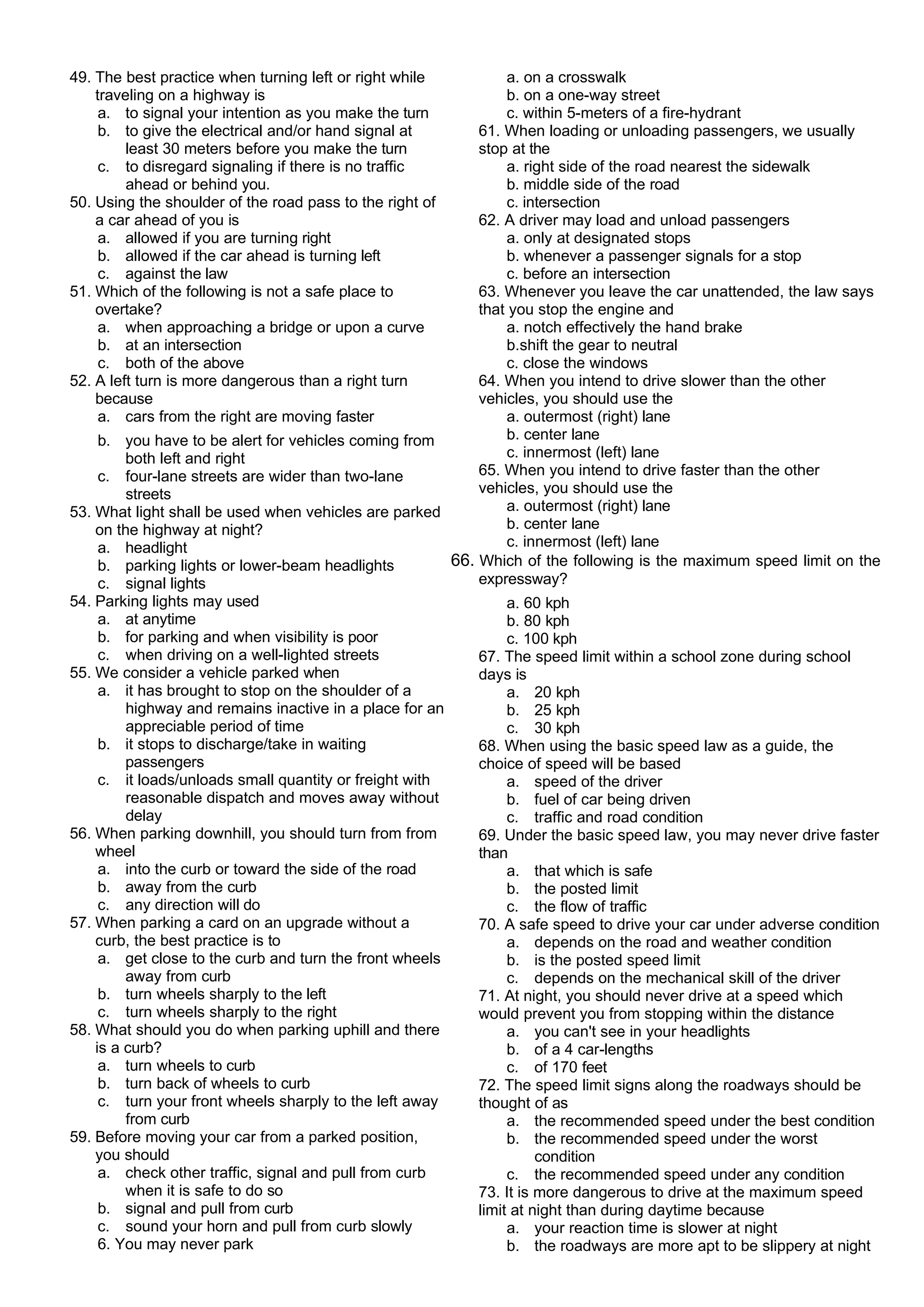 49. The best practice when turning left or right while
traveling on a highway is
a. to signal your intention as you make the turn
b. to give the electrical and/or hand signal at
least 30 meters before you make the turn
c. to disregard signaling if there is no traffic
ahead or behind you.
50. Using the shoulder of the road pass to the right of
a car ahead of you is
a. allowed if you are turning right
b. allowed if the car ahead is turning left
c. against the law
51. Which of the following is not a safe place to
overtake?
a. when approaching a bridge or upon a curve
b. at an intersection
c. both of the above
52. A left turn is more dangerous than a right turn
because
a. cars from the right are moving faster
b. you have to be alert for vehicles coming from
both left and right
c. four-lane streets are wider than two-lane
streets
53. What light shall be used when vehicles are parked
on the highway at night?
a. headlight
b. parking lights or lower-beam headlights
c. signal lights
54. Parking lights may used
a. at anytime
b. for parking and when visibility is poor
c. when driving on a well-lighted streets
55. We consider a vehicle parked when
a. it has brought to stop on the shoulder of a
highway and remains inactive in a place for an
appreciable period of time
b. it stops to discharge/take in waiting
passengers
c. it loads/unloads small quantity or freight with
reasonable dispatch and moves away without
delay
56. When parking downhill, you should turn from from
wheel
a. into the curb or toward the side of the road
b. away from the curb
c. any direction will do
57. When parking a card on an upgrade without a
curb, the best practice is to
a. get close to the curb and turn the front wheels
away from curb
b. turn wheels sharply to the left
c. turn wheels sharply to the right
58. What should you do when parking uphill and there
is a curb?
a. turn wheels to curb
b. turn back of wheels to curb
c. turn your front wheels sharply to the left away
from curb
59. Before moving your car from a parked position,
you should
a. check other traffic, signal and pull from curb
when it is safe to do so
b. signal and pull from curb
c. sound your horn and pull from curb slowly
6. You may never park
a. on a crosswalk
b. on a one-way street
c. within 5-meters of a fire-hydrant
61. When loading or unloading passengers, we usually
stop at the
a. right side of the road nearest the sidewalk
b. middle side of the road
c. intersection
62. A driver may load and unload passengers
a. only at designated stops
b. whenever a passenger signals for a stop
c. before an intersection
63. Whenever you leave the car unattended, the law says
that you stop the engine and
a. notch effectively the hand brake
b.shift the gear to neutral
c. close the windows
64. When you intend to drive slower than the other
vehicles, you should use the
a. outermost (right) lane
b. center lane
c. innermost (left) lane
65. When you intend to drive faster than the other
vehicles, you should use the
a. outermost (right) lane
b. center lane
c. innermost (left) lane
66. Which of the following is the maximum speed limit on the
expressway?
a. 60 kph
b. 80 kph
c. 100 kph
67. The speed limit within a school zone during school
days is
a. 20 kph
b. 25 kph
c. 30 kph
68. When using the basic speed law as a guide, the
choice of speed will be based
a. speed of the driver
b. fuel of car being driven
c. traffic and road condition
69. Under the basic speed law, you may never drive faster
than
a. that which is safe
b. the posted limit
c. the flow of traffic
70. A safe speed to drive your car under adverse condition
a. depends on the road and weather condition
b. is the posted speed limit
c. depends on the mechanical skill of the driver
71. At night, you should never drive at a speed which
would prevent you from stopping within the distance
a. you can't see in your headlights
b. of a 4 car-lengths
c. of 170 feet
72. The speed limit signs along the roadways should be
thought of as
a. the recommended speed under the best condition
b. the recommended speed under the worst
condition
c. the recommended speed under any condition
73. It is more dangerous to drive at the maximum speed
limit at night than during daytime because
a. your reaction time is slower at night
b. the roadways are more apt to be slippery at night
 