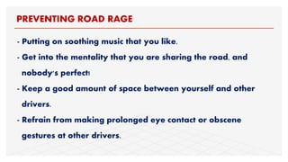 - Putting on soothing music that you like.
- Get into the mentality that you are sharing the road, and
nobody's perfect!
- Keep a good amount of space between yourself and other
drivers.
- Refrain from making prolonged eye contact or obscene
gestures at other drivers.
PREVENTING ROAD RAGE
 