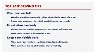- Wear your seat belt:
- Wearing a seatbelt can greatly reduce injuries in the event of a crash.
- Ensure your passengers have their seatbelts on in your vehicle.
- Do not follow too closely:
- Keep a 2-second cushion between you and the car in front of you.
- Make that 4 seconds if the weather is bad.
- Keep Your Vehicle Safe:
- Make sure your vehicle is registered, inspected, and insured.
- Make sure there are no obstructions of your visibility.
TOP SAFE DRIVING TIPS
 