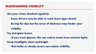 - Get your vision checked regularly,
- Some drivers may be able to read street signs clearly
during the day but the cover of darkness may hinder your
visibility.
- Try anti-glare lenses,
- If you wear glasses, this can reduce strain from exterior lights.
- Keep headlights clean and bright,
- Dim bulbs or cloudy covers can reduce visibility.
MAINTAINING VISIBILITY
 