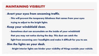 - Avert your eyes from oncoming traffic,
- This will prevent the temporary blindness that comes from your eyes
trying to adjust to the bright lights.
- Keep your windshield clean,
- Sometimes dust can accumulate on the inside of your windshield
that you may not notice during the day. This dust can catch the
light from oncoming cars' headlights and make it difficult for you to see.
- Dim the lights on your dash,
- Bright interior lights can hinder your visibility of things outside your vehicle.
MAINTAINING VISIBILITY
 