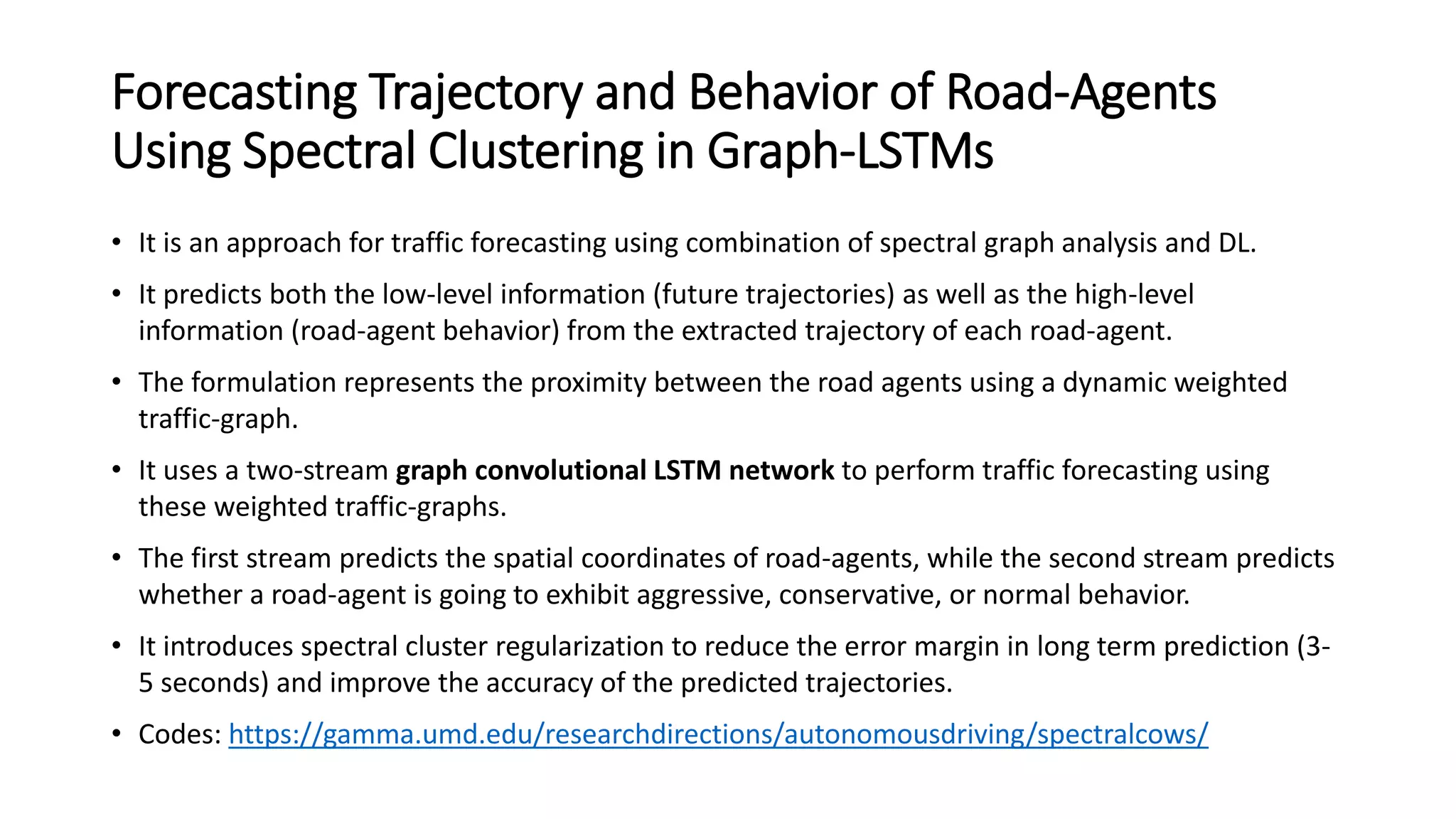 Forecasting Trajectory and Behavior of Road-Agents
Using Spectral Clustering in Graph-LSTMs
• It is an approach for traffic forecasting using combination of spectral graph analysis and DL.
• It predicts both the low-level information (future trajectories) as well as the high-level
information (road-agent behavior) from the extracted trajectory of each road-agent.
• The formulation represents the proximity between the road agents using a dynamic weighted
traffic-graph.
• It uses a two-stream graph convolutional LSTM network to perform traffic forecasting using
these weighted traffic-graphs.
• The first stream predicts the spatial coordinates of road-agents, while the second stream predicts
whether a road-agent is going to exhibit aggressive, conservative, or normal behavior.
• It introduces spectral cluster regularization to reduce the error margin in long term prediction (3-
5 seconds) and improve the accuracy of the predicted trajectories.
• Codes: https://gamma.umd.edu/researchdirections/autonomousdriving/spectralcows/
 