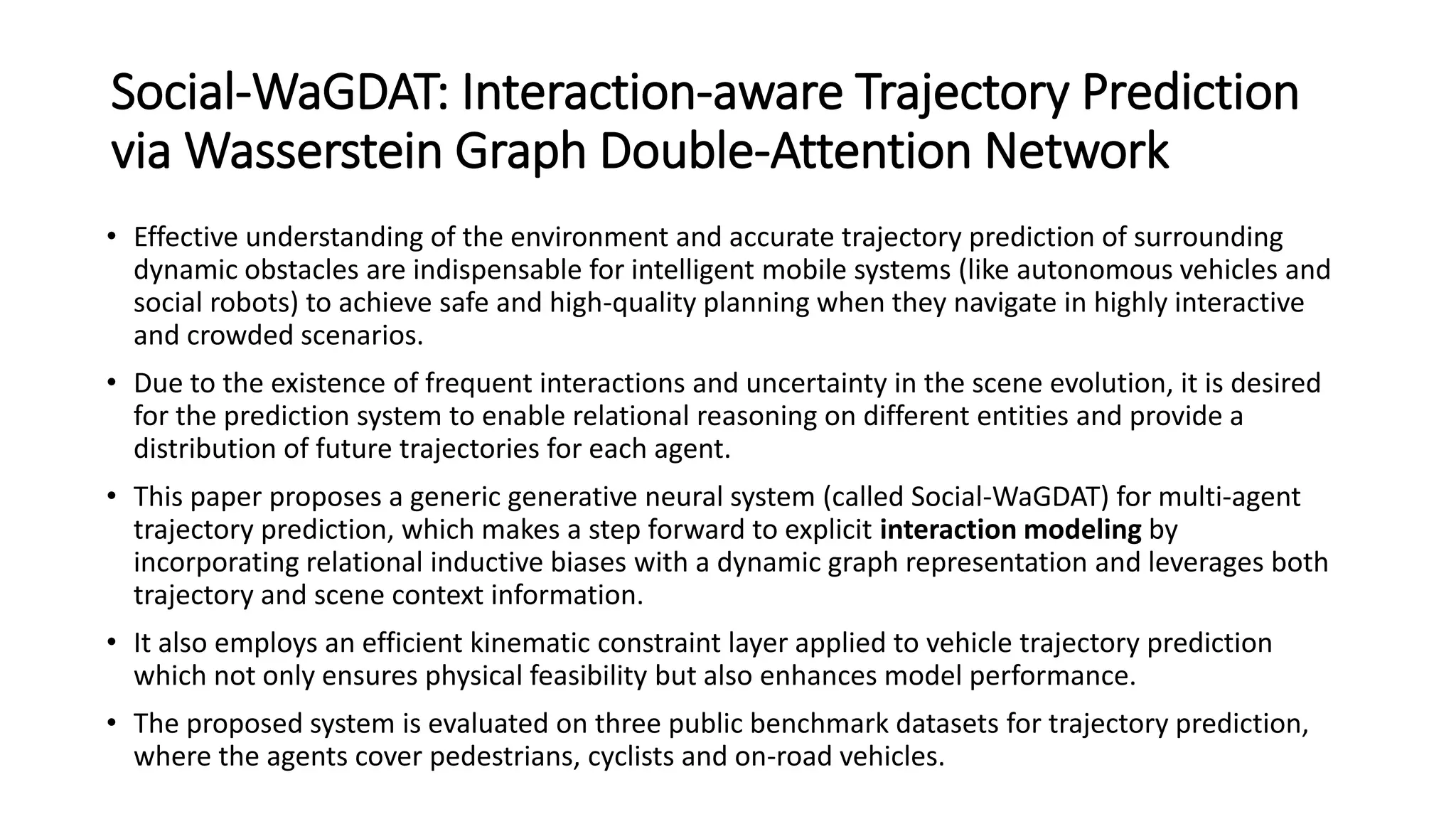 Social-WaGDAT: Interaction-aware Trajectory Prediction
via Wasserstein Graph Double-Attention Network
• Effective understanding of the environment and accurate trajectory prediction of surrounding
dynamic obstacles are indispensable for intelligent mobile systems (like autonomous vehicles and
social robots) to achieve safe and high-quality planning when they navigate in highly interactive
and crowded scenarios.
• Due to the existence of frequent interactions and uncertainty in the scene evolution, it is desired
for the prediction system to enable relational reasoning on different entities and provide a
distribution of future trajectories for each agent.
• This paper proposes a generic generative neural system (called Social-WaGDAT) for multi-agent
trajectory prediction, which makes a step forward to explicit interaction modeling by
incorporating relational inductive biases with a dynamic graph representation and leverages both
trajectory and scene context information.
• It also employs an efficient kinematic constraint layer applied to vehicle trajectory prediction
which not only ensures physical feasibility but also enhances model performance.
• The proposed system is evaluated on three public benchmark datasets for trajectory prediction,
where the agents cover pedestrians, cyclists and on-road vehicles.
 