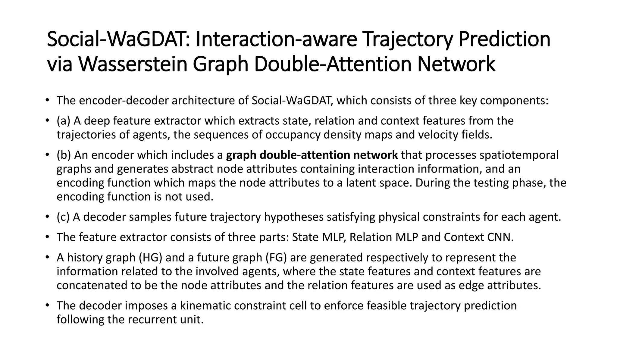 Social-WaGDAT: Interaction-aware Trajectory Prediction
via Wasserstein Graph Double-Attention Network
• The encoder-decoder architecture of Social-WaGDAT, which consists of three key components:
• (a) A deep feature extractor which extracts state, relation and context features from the
trajectories of agents, the sequences of occupancy density maps and velocity fields.
• (b) An encoder which includes a graph double-attention network that processes spatiotemporal
graphs and generates abstract node attributes containing interaction information, and an
encoding function which maps the node attributes to a latent space. During the testing phase, the
encoding function is not used.
• (c) A decoder samples future trajectory hypotheses satisfying physical constraints for each agent.
• The feature extractor consists of three parts: State MLP, Relation MLP and Context CNN.
• A history graph (HG) and a future graph (FG) are generated respectively to represent the
information related to the involved agents, where the state features and context features are
concatenated to be the node attributes and the relation features are used as edge attributes.
• The decoder imposes a kinematic constraint cell to enforce feasible trajectory prediction
following the recurrent unit.
 