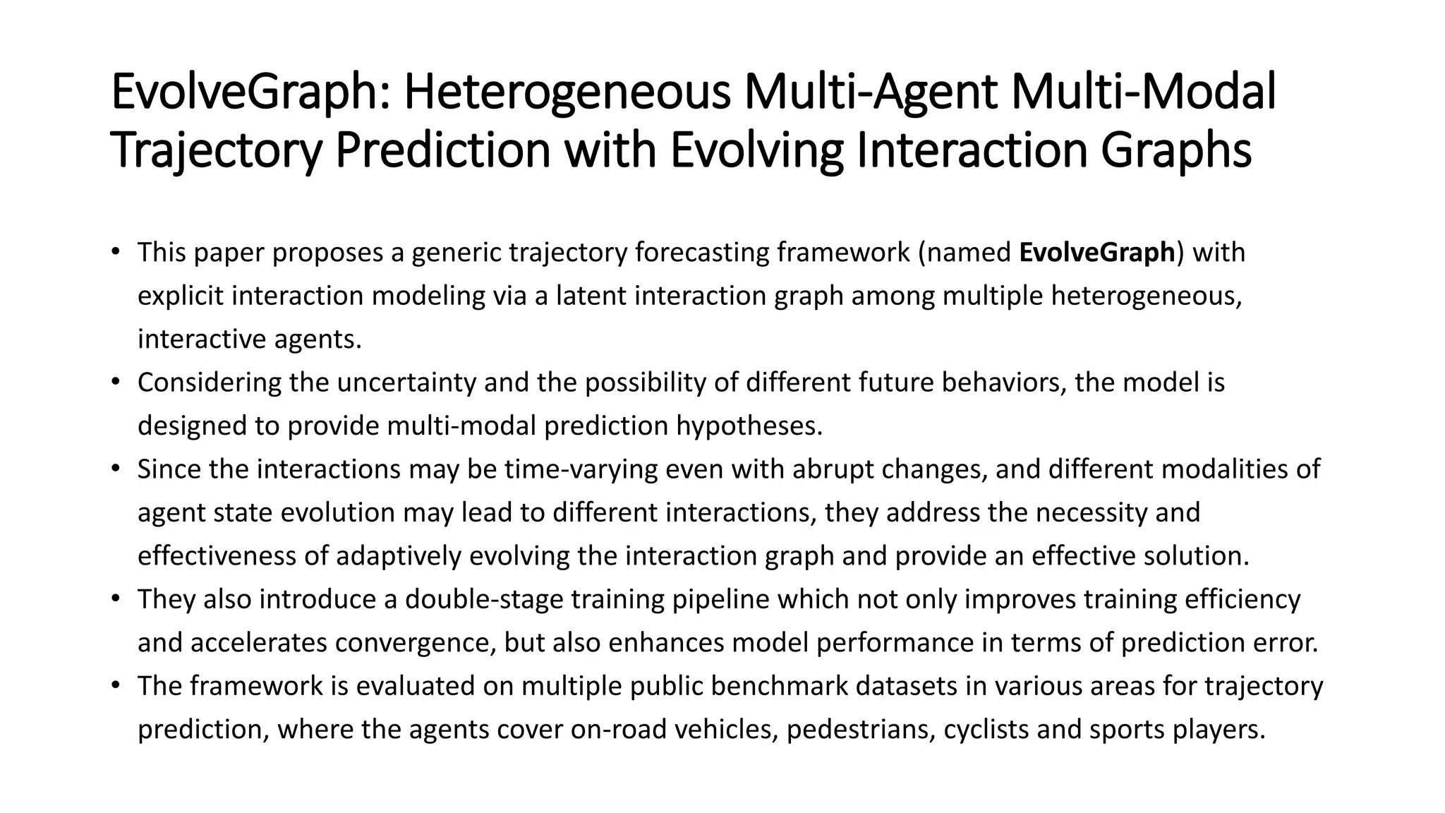 EvolveGraph: Heterogeneous Multi-Agent Multi-Modal
Trajectory Prediction with Evolving Interaction Graphs
• This paper proposes a generic trajectory forecasting framework (named EvolveGraph) with
explicit interaction modeling via a latent interaction graph among multiple heterogeneous,
interactive agents.
• Considering the uncertainty and the possibility of different future behaviors, the model is
designed to provide multi-modal prediction hypotheses.
• Since the interactions may be time-varying even with abrupt changes, and different modalities of
agent state evolution may lead to different interactions, they address the necessity and
effectiveness of adaptively evolving the interaction graph and provide an effective solution.
• They also introduce a double-stage training pipeline which not only improves training efficiency
and accelerates convergence, but also enhances model performance in terms of prediction error.
• The framework is evaluated on multiple public benchmark datasets in various areas for trajectory
prediction, where the agents cover on-road vehicles, pedestrians, cyclists and sports players.
 