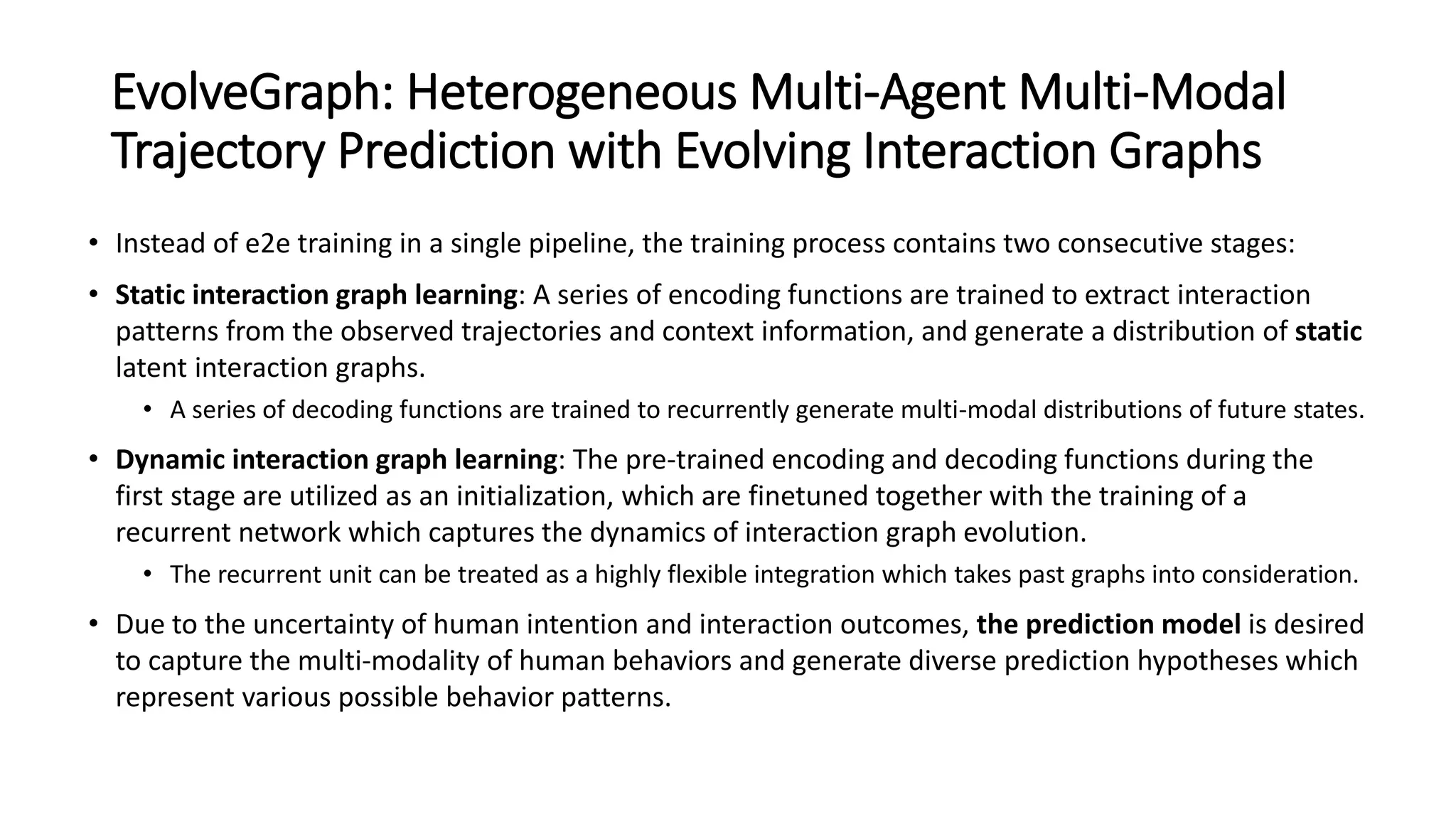 EvolveGraph: Heterogeneous Multi-Agent Multi-Modal
Trajectory Prediction with Evolving Interaction Graphs
• Instead of e2e training in a single pipeline, the training process contains two consecutive stages:
• Static interaction graph learning: A series of encoding functions are trained to extract interaction
patterns from the observed trajectories and context information, and generate a distribution of static
latent interaction graphs.
• A series of decoding functions are trained to recurrently generate multi-modal distributions of future states.
• Dynamic interaction graph learning: The pre-trained encoding and decoding functions during the
first stage are utilized as an initialization, which are finetuned together with the training of a
recurrent network which captures the dynamics of interaction graph evolution.
• The recurrent unit can be treated as a highly flexible integration which takes past graphs into consideration.
• Due to the uncertainty of human intention and interaction outcomes, the prediction model is desired
to capture the multi-modality of human behaviors and generate diverse prediction hypotheses which
represent various possible behavior patterns.
 
