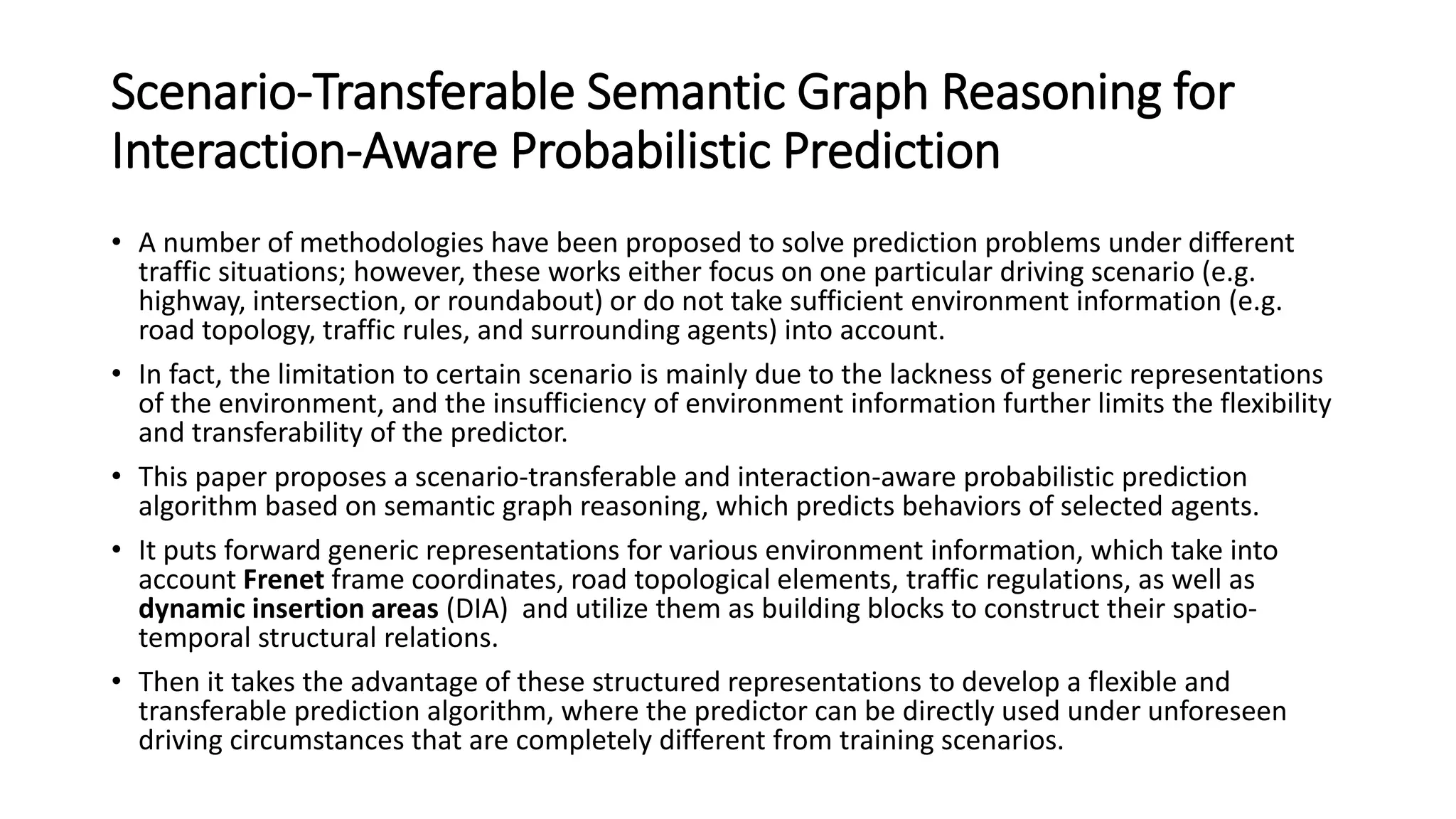Scenario-Transferable Semantic Graph Reasoning for
Interaction-Aware Probabilistic Prediction
• A number of methodologies have been proposed to solve prediction problems under different
traffic situations; however, these works either focus on one particular driving scenario (e.g.
highway, intersection, or roundabout) or do not take sufficient environment information (e.g.
road topology, traffic rules, and surrounding agents) into account.
• In fact, the limitation to certain scenario is mainly due to the lackness of generic representations
of the environment, and the insufficiency of environment information further limits the flexibility
and transferability of the predictor.
• This paper proposes a scenario-transferable and interaction-aware probabilistic prediction
algorithm based on semantic graph reasoning, which predicts behaviors of selected agents.
• It puts forward generic representations for various environment information, which take into
account Frenet frame coordinates, road topological elements, traffic regulations, as well as
dynamic insertion areas (DIA) and utilize them as building blocks to construct their spatio-
temporal structural relations.
• Then it takes the advantage of these structured representations to develop a flexible and
transferable prediction algorithm, where the predictor can be directly used under unforeseen
driving circumstances that are completely different from training scenarios.
 