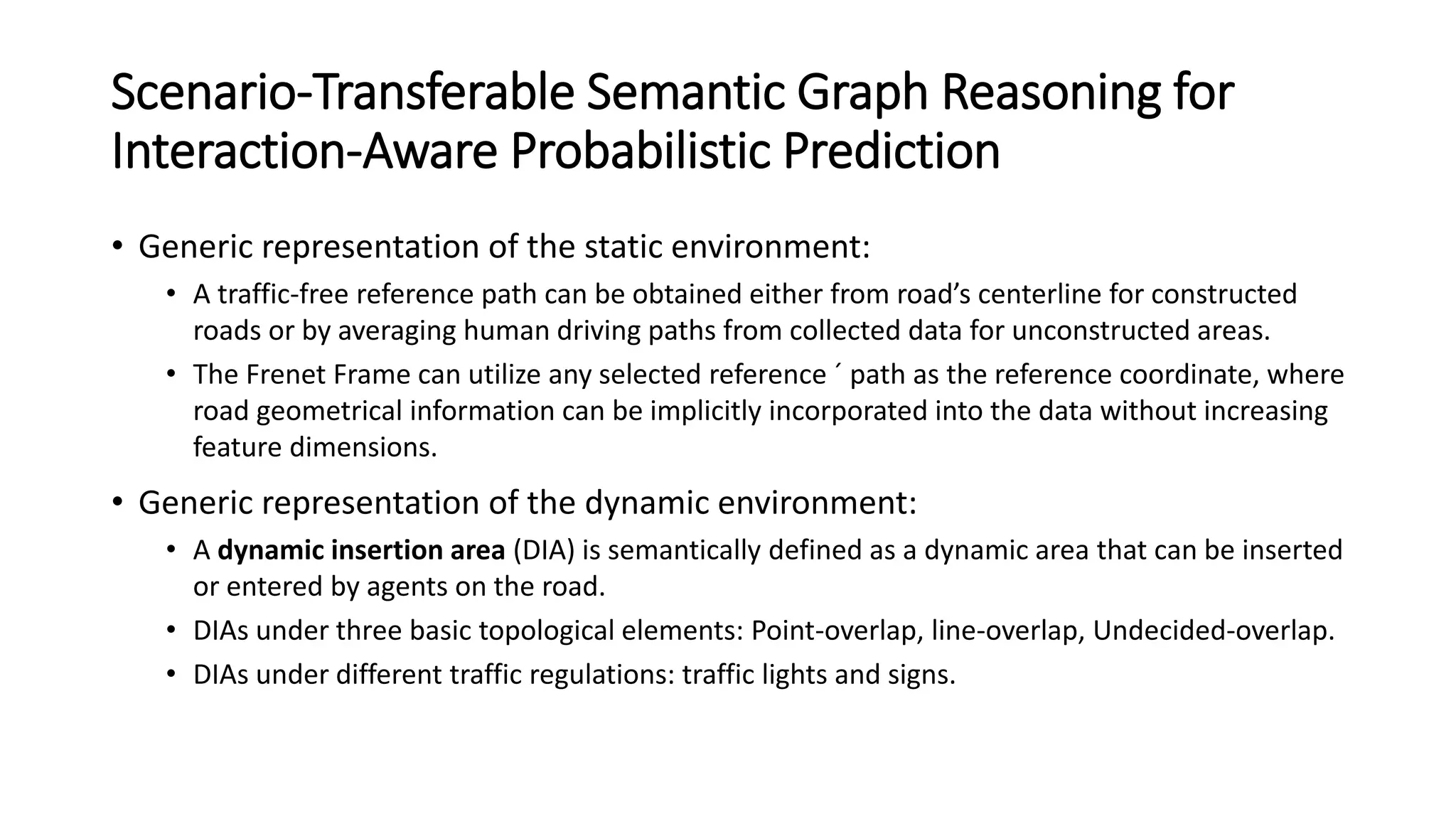 Scenario-Transferable Semantic Graph Reasoning for
Interaction-Aware Probabilistic Prediction
• Generic representation of the static environment:
• A traffic-free reference path can be obtained either from road’s centerline for constructed
roads or by averaging human driving paths from collected data for unconstructed areas.
• The Frenet Frame can utilize any selected reference ´ path as the reference coordinate, where
road geometrical information can be implicitly incorporated into the data without increasing
feature dimensions.
• Generic representation of the dynamic environment:
• A dynamic insertion area (DIA) is semantically defined as a dynamic area that can be inserted
or entered by agents on the road.
• DIAs under three basic topological elements: Point-overlap, line-overlap, Undecided-overlap.
• DIAs under different traffic regulations: traffic lights and signs.
 