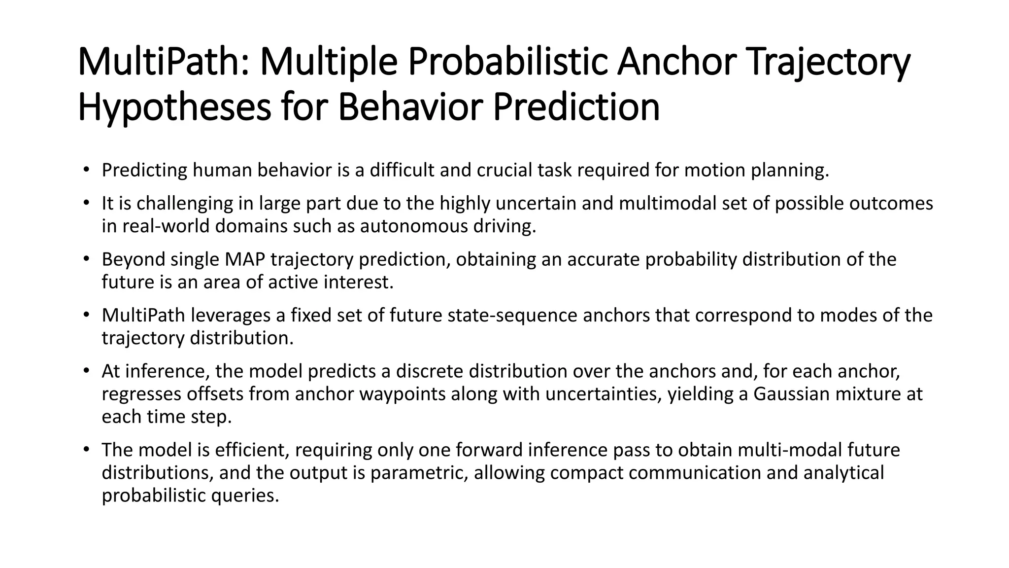 MultiPath: Multiple Probabilistic Anchor Trajectory
Hypotheses for Behavior Prediction
• Predicting human behavior is a difficult and crucial task required for motion planning.
• It is challenging in large part due to the highly uncertain and multimodal set of possible outcomes
in real-world domains such as autonomous driving.
• Beyond single MAP trajectory prediction, obtaining an accurate probability distribution of the
future is an area of active interest.
• MultiPath leverages a fixed set of future state-sequence anchors that correspond to modes of the
trajectory distribution.
• At inference, the model predicts a discrete distribution over the anchors and, for each anchor,
regresses offsets from anchor waypoints along with uncertainties, yielding a Gaussian mixture at
each time step.
• The model is efficient, requiring only one forward inference pass to obtain multi-modal future
distributions, and the output is parametric, allowing compact communication and analytical
probabilistic queries.
 