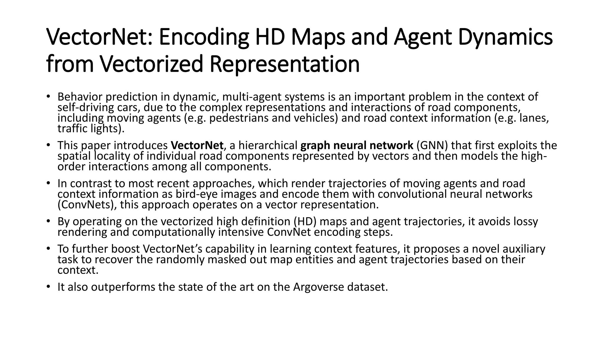 VectorNet: Encoding HD Maps and Agent Dynamics
from Vectorized Representation
• Behavior prediction in dynamic, multi-agent systems is an important problem in the context of
self-driving cars, due to the complex representations and interactions of road components,
including moving agents (e.g. pedestrians and vehicles) and road context information (e.g. lanes,
traffic lights).
• This paper introduces VectorNet, a hierarchical graph neural network (GNN) that first exploits the
spatial locality of individual road components represented by vectors and then models the high-
order interactions among all components.
• In contrast to most recent approaches, which render trajectories of moving agents and road
context information as bird-eye images and encode them with convolutional neural networks
(ConvNets), this approach operates on a vector representation.
• By operating on the vectorized high definition (HD) maps and agent trajectories, it avoids lossy
rendering and computationally intensive ConvNet encoding steps.
• To further boost VectorNet’s capability in learning context features, it proposes a novel auxiliary
task to recover the randomly masked out map entities and agent trajectories based on their
context.
• It also outperforms the state of the art on the Argoverse dataset.
 