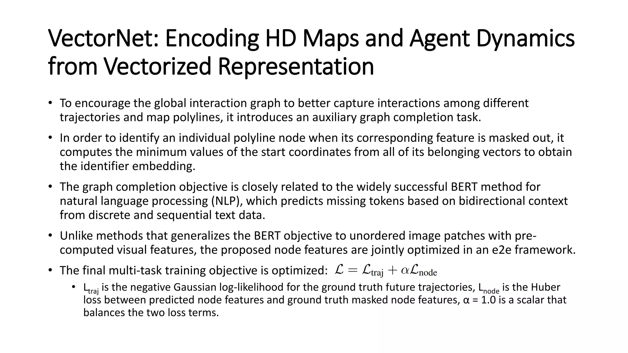 VectorNet: Encoding HD Maps and Agent Dynamics
from Vectorized Representation
• To encourage the global interaction graph to better capture interactions among different
trajectories and map polylines, it introduces an auxiliary graph completion task.
• In order to identify an individual polyline node when its corresponding feature is masked out, it
computes the minimum values of the start coordinates from all of its belonging vectors to obtain
the identifier embedding.
• The graph completion objective is closely related to the widely successful BERT method for
natural language processing (NLP), which predicts missing tokens based on bidirectional context
from discrete and sequential text data.
• Unlike methods that generalizes the BERT objective to unordered image patches with pre-
computed visual features, the proposed node features are jointly optimized in an e2e framework.
• The final multi-task training objective is optimized:
• Ltraj is the negative Gaussian log-likelihood for the ground truth future trajectories, Lnode is the Huber
loss between predicted node features and ground truth masked node features, α = 1.0 is a scalar that
balances the two loss terms.
 