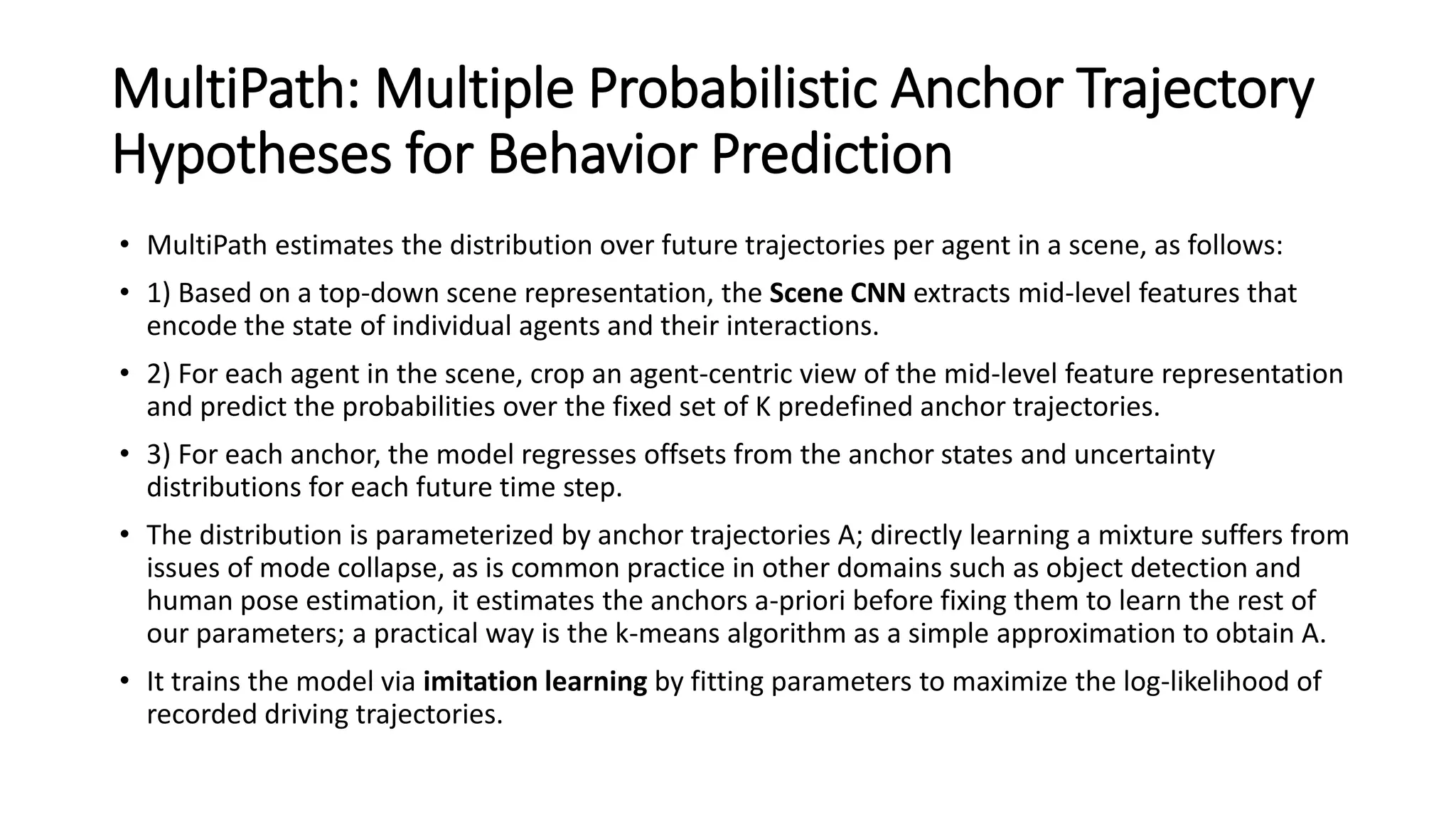 MultiPath: Multiple Probabilistic Anchor Trajectory
Hypotheses for Behavior Prediction
• MultiPath estimates the distribution over future trajectories per agent in a scene, as follows:
• 1) Based on a top-down scene representation, the Scene CNN extracts mid-level features that
encode the state of individual agents and their interactions.
• 2) For each agent in the scene, crop an agent-centric view of the mid-level feature representation
and predict the probabilities over the fixed set of K predefined anchor trajectories.
• 3) For each anchor, the model regresses offsets from the anchor states and uncertainty
distributions for each future time step.
• The distribution is parameterized by anchor trajectories A; directly learning a mixture suffers from
issues of mode collapse, as is common practice in other domains such as object detection and
human pose estimation, it estimates the anchors a-priori before fixing them to learn the rest of
our parameters; a practical way is the k-means algorithm as a simple approximation to obtain A.
• It trains the model via imitation learning by fitting parameters to maximize the log-likelihood of
recorded driving trajectories.
 