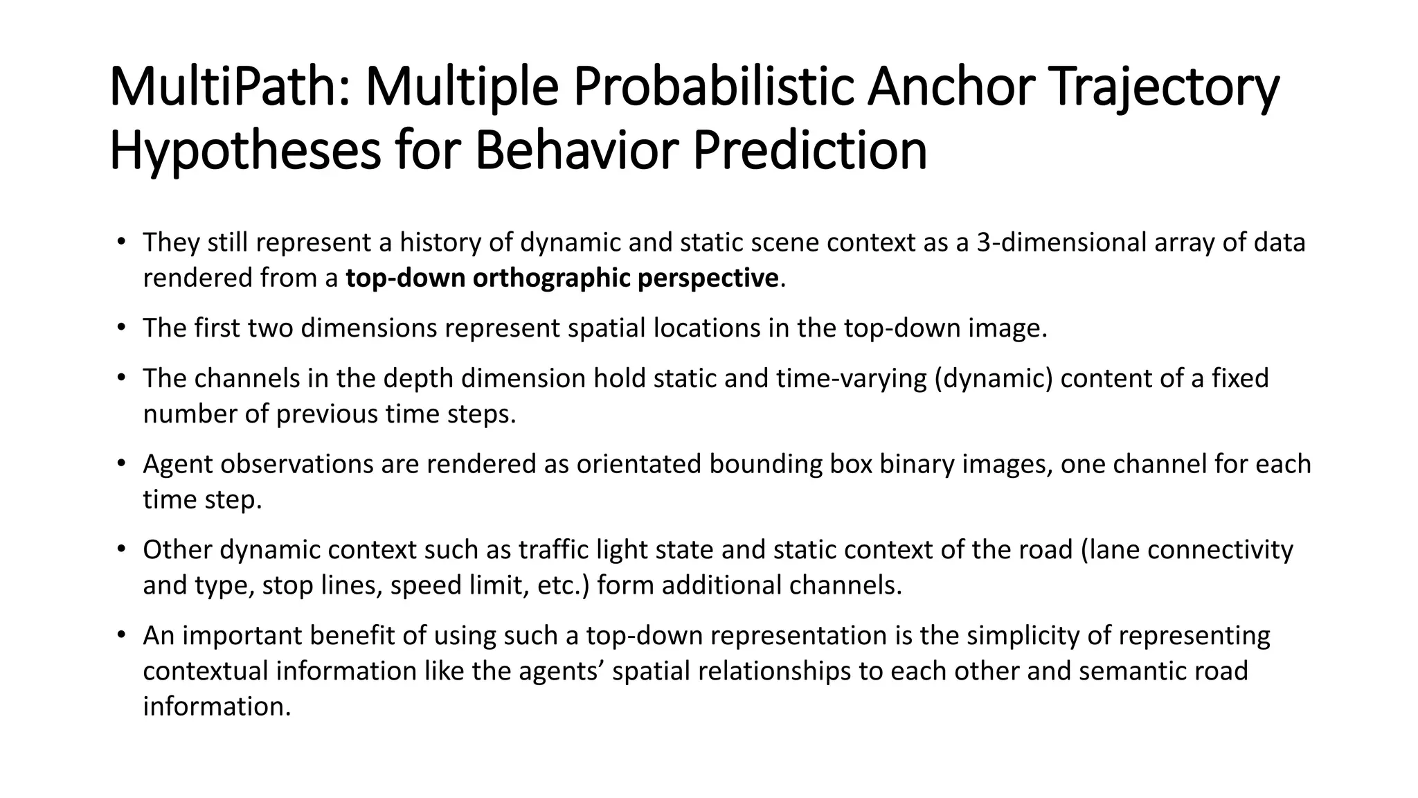 MultiPath: Multiple Probabilistic Anchor Trajectory
Hypotheses for Behavior Prediction
• They still represent a history of dynamic and static scene context as a 3-dimensional array of data
rendered from a top-down orthographic perspective.
• The first two dimensions represent spatial locations in the top-down image.
• The channels in the depth dimension hold static and time-varying (dynamic) content of a fixed
number of previous time steps.
• Agent observations are rendered as orientated bounding box binary images, one channel for each
time step.
• Other dynamic context such as traffic light state and static context of the road (lane connectivity
and type, stop lines, speed limit, etc.) form additional channels.
• An important benefit of using such a top-down representation is the simplicity of representing
contextual information like the agents’ spatial relationships to each other and semantic road
information.
 