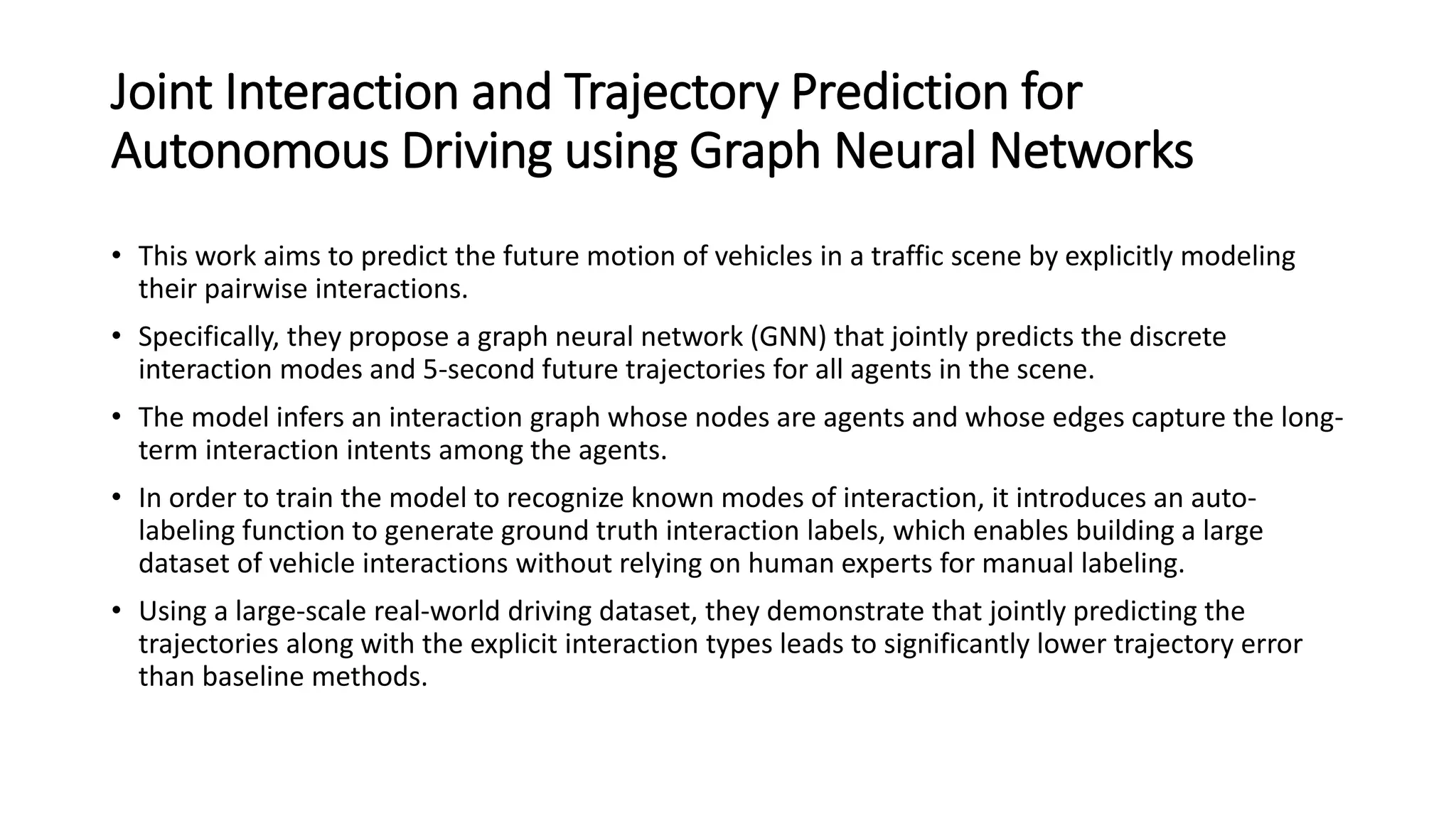 Joint Interaction and Trajectory Prediction for
Autonomous Driving using Graph Neural Networks
• This work aims to predict the future motion of vehicles in a traffic scene by explicitly modeling
their pairwise interactions.
• Specifically, they propose a graph neural network (GNN) that jointly predicts the discrete
interaction modes and 5-second future trajectories for all agents in the scene.
• The model infers an interaction graph whose nodes are agents and whose edges capture the long-
term interaction intents among the agents.
• In order to train the model to recognize known modes of interaction, it introduces an auto-
labeling function to generate ground truth interaction labels, which enables building a large
dataset of vehicle interactions without relying on human experts for manual labeling.
• Using a large-scale real-world driving dataset, they demonstrate that jointly predicting the
trajectories along with the explicit interaction types leads to significantly lower trajectory error
than baseline methods.
 
