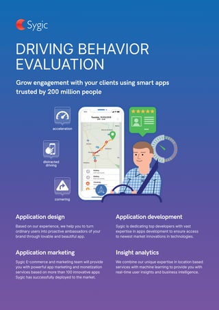 Grow engagement with your clients using smart apps
trusted by 200 million people
DRIVING BEHAVIOR
EVALUATION
Application design
Based on our experience, we help you to turn
ordinary users into proactive ambassadors of your
brand through lovable and beautiful app.
Application marketing
Sygic E-commerce and marketing team will provide
you with powerful app marketing and monetization
services based on more than 100 innovative apps
Sygic has successfully deployed to the market.
Application development
Sygic is dedicating top developers with vast
expertise in apps development to ensure access
to newest market innovations in technologies.
Insight analytics
We combine our unique expertise in location based
services with machine learning to provide you with
real-time user insights and business intelligence.
Braking
8.45 • low severity
Braking
8.45 • low severity
Cornering
8.45 • medium severity
Cornering
8.45 • medium severity
Tuesday, 15/03/2018
8.00 – 8.46
acceleration
cornering
distracted
driving
 