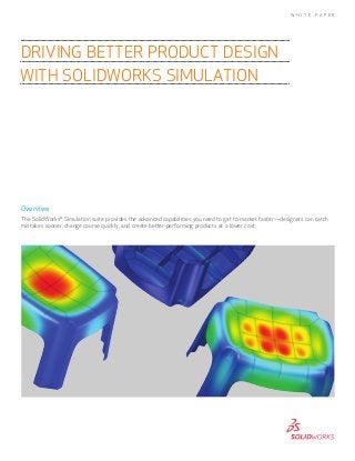 Overview
The SolidWorks®
Simulation suite provides the advanced capabilities you need to get to market faster—designers can catch
mistakes sooner, change course quickly, and create better-performing products at a lower cost.
DRIVING BETTER PRODUCT DESIGN
WITH SOLIDWORKS SIMULATION
W H I T E P A P E R
 