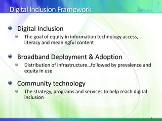 Digital Inclusion Framework
Digital Inclusion
The goal of equity in information technology access,
literacy and meaningful content

Broadband Deployment & Adoption
Distribution of infrastructure…followed by prevalence and
equity in use

Community technology
The strategy, programs and services to help reach digital
inclusion

2

 