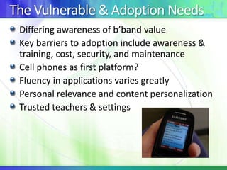 The Vulnerable & Adoption Needs
Differing awareness of b’band value
Key barriers to adoption include awareness &
training, cost, security, and maintenance
Cell phones as first platform?
Fluency in applications varies greatly
Personal relevance and content personalization
Trusted teachers & settings

 