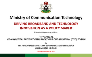 Ministry of Communication Technology
DRIVING BROADBAND AND TECHNOLOGY
INNOVATION AS A POLICY MAKER
Presentation made at the:

11TH ANNUAL
COMMONWEALTH TELECOMMUNICATIONS ORGANISATION (CTO) FORUM
by

THE HONOURABLE MINISTER OF COMMUNICATION TECHNOLOGY
MRS OMOBOLA JOHNSON
TUESDAY, OCTOBER 08, 2013

 