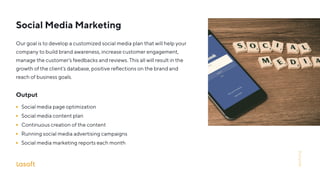 Social Media Marketing
Our goal is to develop a customized social media plan that will help your
company to build brand awareness, increase customer engagement,
manage the customer’s feedbacks and reviews. This all will result in the
growth of the client’s database, positive reﬂections on the brand and
reach of business goals.
Output
Social media page optimization
Social media content plan
Continuous creation of the content
Running social media advertising campaigns
Social media marketing reports each month
lasoft.org
 