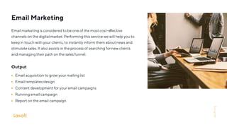 Email Marketing
Email marketing is considered to be one of the most cost-e ective
channels on the digital market. Performing this service we will help you to
keep in touch with your clients, to instantly inform them about news and
stimulate sales. It also assists in the process of searching for new clients
and managing their path on the sales funnel.
Output
Email acquisition to grow your mailing list
Email templates design
Content development for your email campaigns
Running email campaign
Report on the email campaign
lasoft.org
 