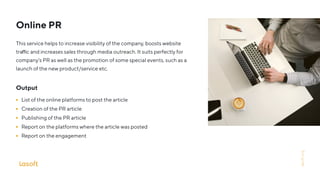 Online PR
This service helps to increase visibility of the company, boosts website
tra c and increases sales through media outreach. It suits perfectly for
company’s PR as well as the promotion of some special events, such as a
launch of the new product/service etc.
Output
List of the online platforms to post the article
Creation of the PR article
Publishing of the PR article
Report on the platforms where the article was posted
Report on the engagement
lasoft.org
 