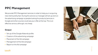 PPC Management
Output
Set up of the Google Adwords proﬁle
Creation of the advertising campaign
Placement of the Ad campaign
Management of the Ad campaign
Report on the Ad campaign
We provide PPC Management services in order to help you in acquiring
new clients pretty fast. During this service our manager will set up and run
the advertising campaign so people looking for products/services in
Google and other sources could see your o er at the top. This is an
e ective service, although, not cheap.
lasoft.org
 