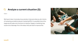Analyze a current situation (S)
STAGE 1
We have to learn more about your product, discover what you do in terms
of marketing and deﬁne relevant marketing KPIs. It is possible that at this
stage we will make a list of actions to improve. Sloppy e-marketing may
cause a lot of damage, this is the reason why we have to improve fast.
lasoft.org
 