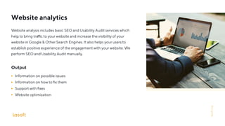 Website analytics
Website analysis includes basic SEO and Usability Audit services which
help to bring tra c to your website and increase the visibility of your
website in Google & Other Search Engines. It also helps your users to
establish positive experience of the engagement with your website. We
perform SEO and Usability Audit manually.
Output
Information on possible issues
Information on how to ﬁx them
Support with ﬁxes
Website optimization
lasoft.org
 