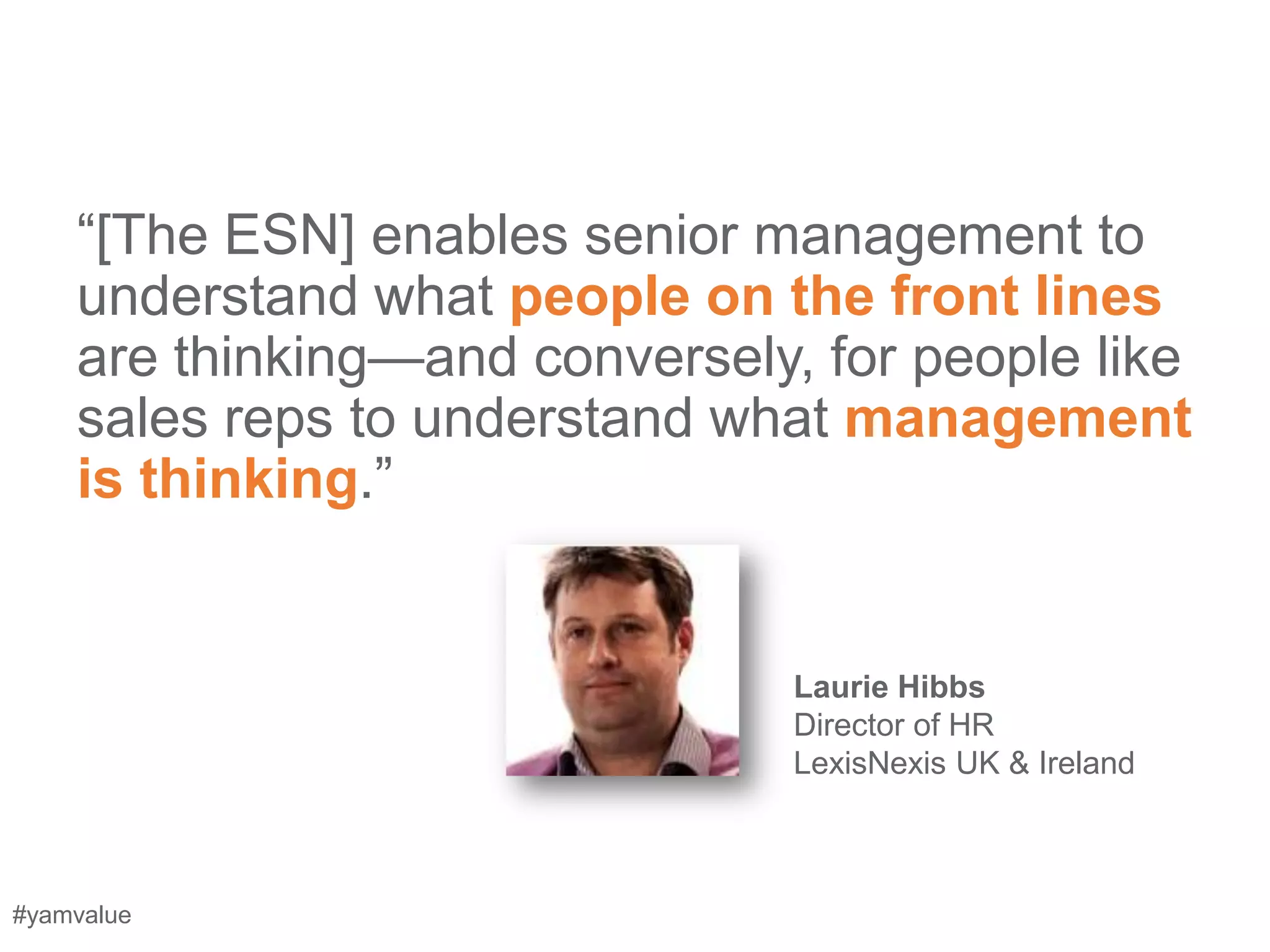 ―[The ESN] enables senior management to
    understand what people on the front lines
    are thinking—and conversely, for people like
    sales reps to understand what management
    is thinking.‖


                                Laurie Hibbs
                                Director of HR
                                LexisNexis UK & Ireland



#yamvalue
 