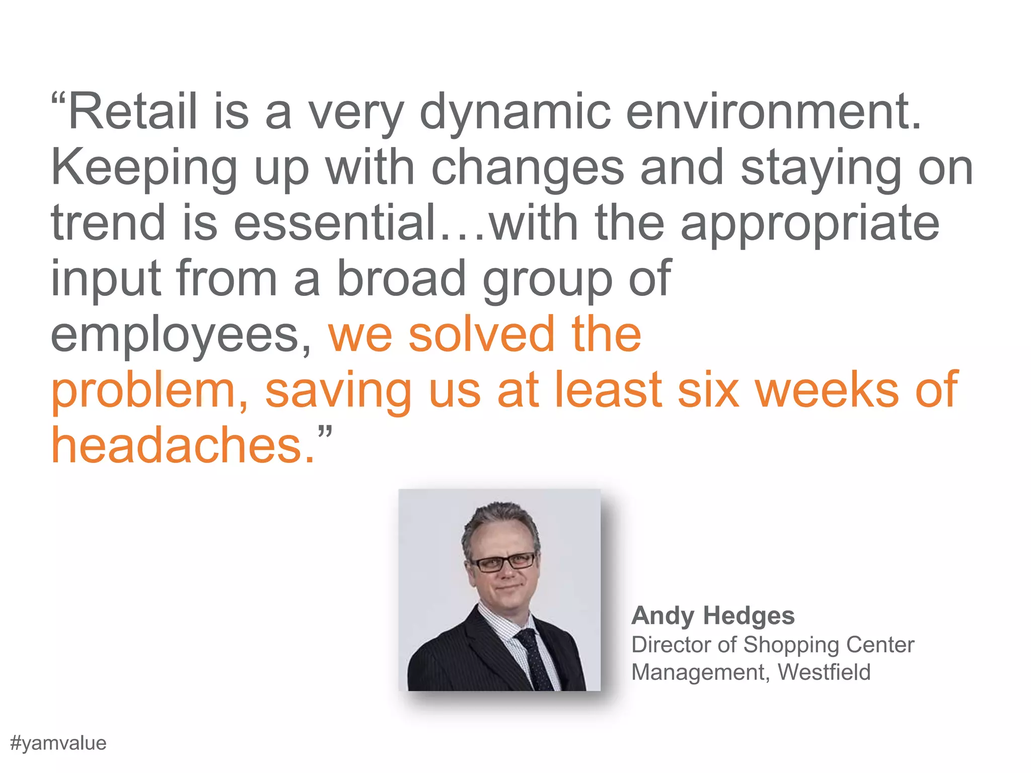 ―Retail is a very dynamic environment.
   Keeping up with changes and staying on
   trend is essential…with the appropriate
   input from a broad group of
   employees, we solved the
   problem, saving us at least six weeks of
   headaches.‖


                            Andy Hedges
                            Director of Shopping Center
                            Management, Westfield


#yamvalue
 