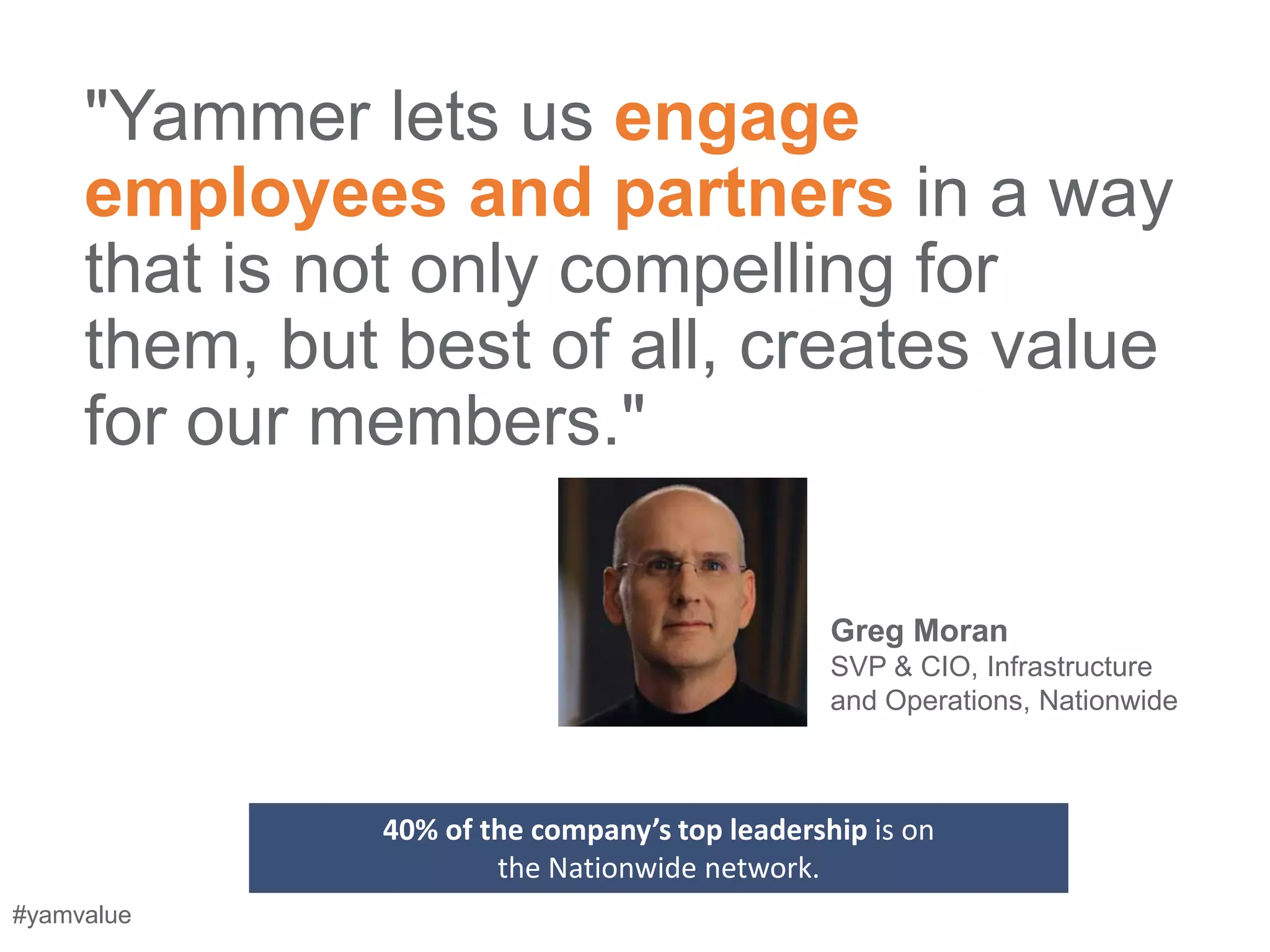 "Yammer lets us engage
     employees and partners in a way
     that is not only compelling for
     them, but best of all, creates value
     for our members."

                                               Greg Moran
                                               SVP & CIO, Infrastructure
                                               and Operations, Nationwide



              40% of the company’s top leadership is on
                      the Nationwide network.
#yamvalue
 
