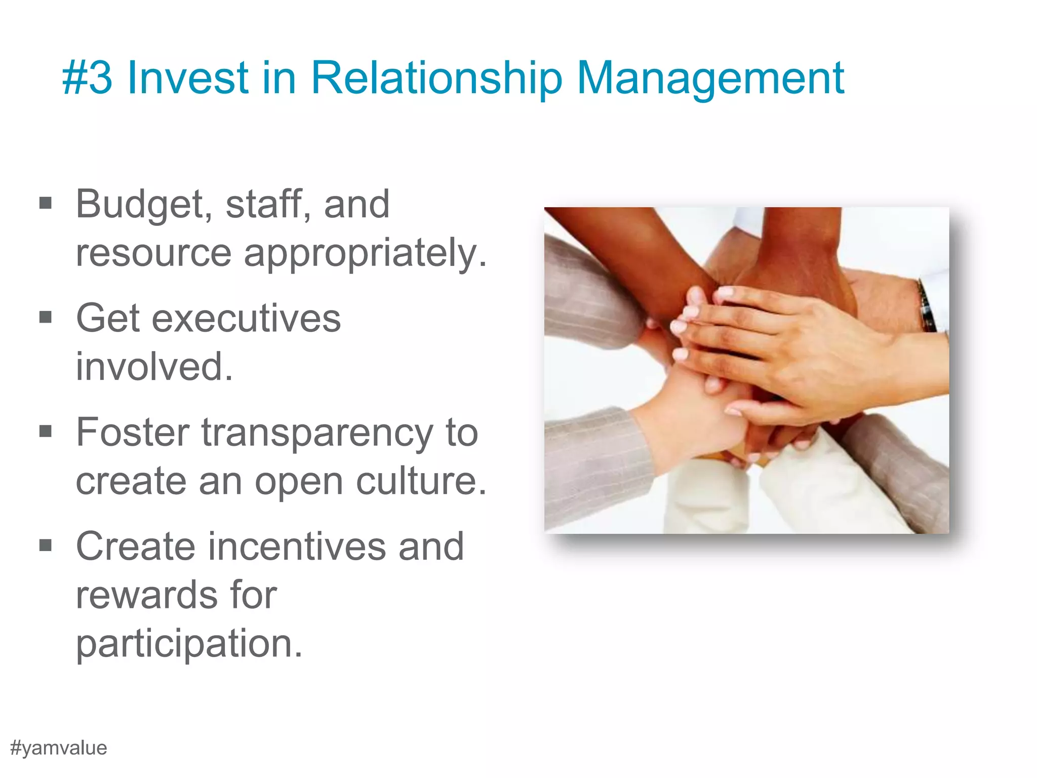 #3 Invest in Relationship Management

   Budget, staff, and
    resource appropriately.
   Get executives
    involved.
   Foster transparency to
    create an open culture.
   Create incentives and
    rewards for
    participation.

#yamvalue
 