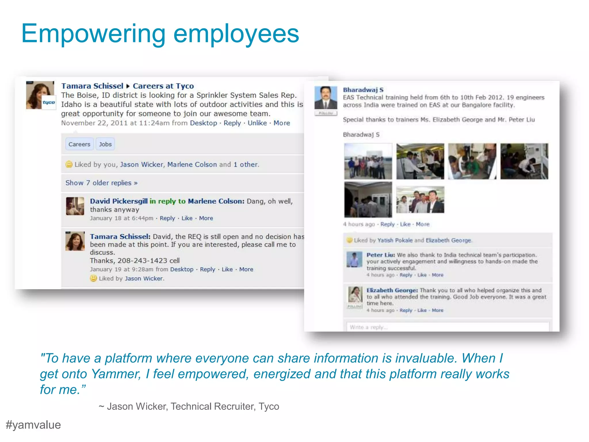 Empowering employees




     "To have a platform where everyone can share information is invaluable. When I
     get onto Yammer, I feel empowered, energized and that this platform really works
     for me.”
               ~ Jason Wicker, Technical Recruiter, Tyco
#yamvalue
 