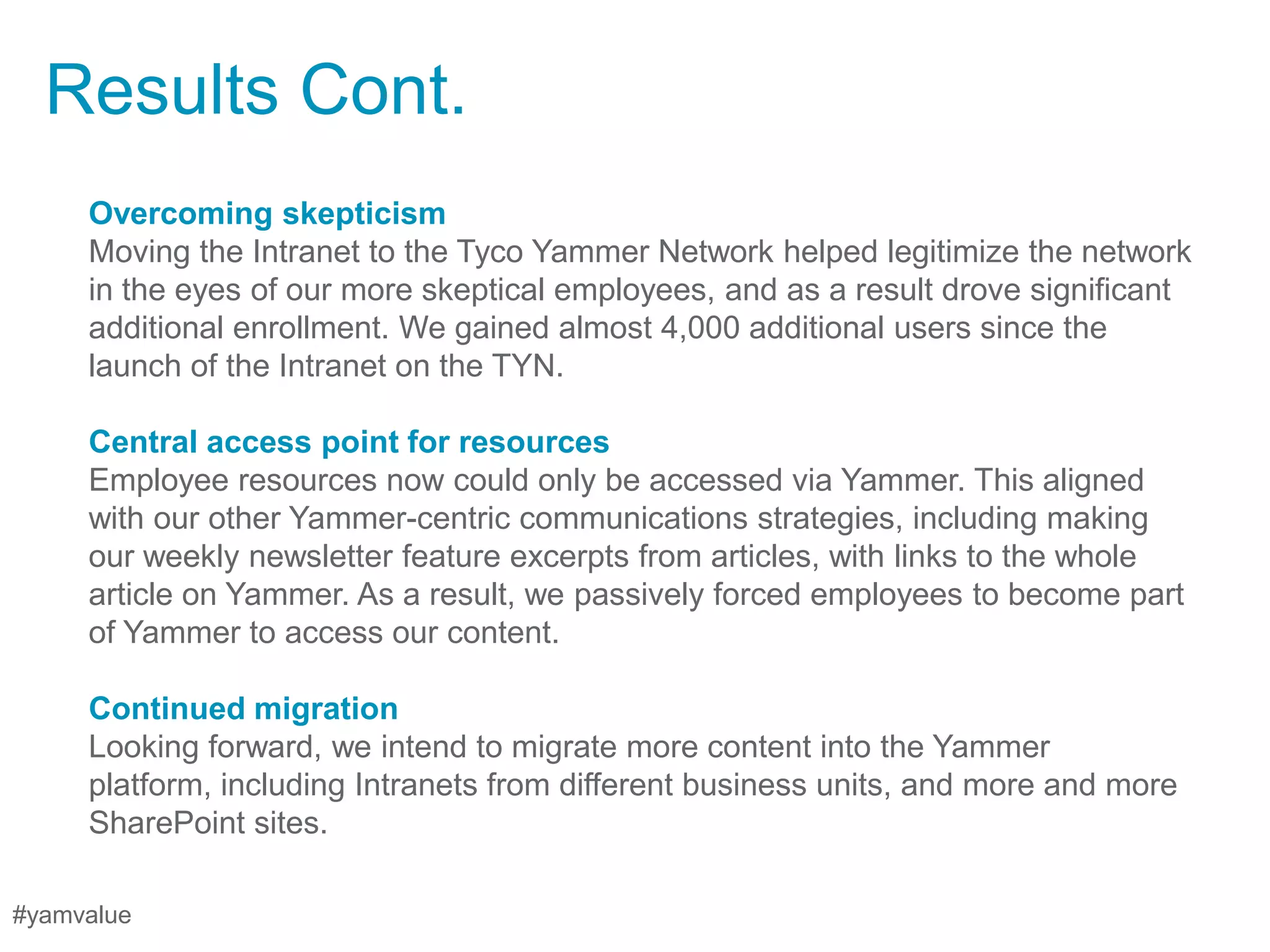 Results Cont.
     Overcoming skepticism
     Moving the Intranet to the Tyco Yammer Network helped legitimize the network
     in the eyes of our more skeptical employees, and as a result drove significant
     additional enrollment. We gained almost 4,000 additional users since the
     launch of the Intranet on the TYN.

     Central access point for resources
     Employee resources now could only be accessed via Yammer. This aligned
     with our other Yammer-centric communications strategies, including making
     our weekly newsletter feature excerpts from articles, with links to the whole
     article on Yammer. As a result, we passively forced employees to become part
     of Yammer to access our content.

     Continued migration
     Looking forward, we intend to migrate more content into the Yammer
     platform, including Intranets from different business units, and more and more
     SharePoint sites.

#yamvalue
 