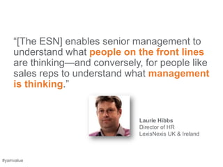 ―[The ESN] enables senior management to
    understand what people on the front lines
    are thinking—and conversely, for people like
    sales reps to understand what management
    is thinking.‖


                                Laurie Hibbs
                                Director of HR
                                LexisNexis UK & Ireland



#yamvalue
 