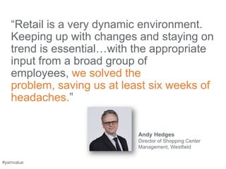―Retail is a very dynamic environment.
   Keeping up with changes and staying on
   trend is essential…with the appropriate
   input from a broad group of
   employees, we solved the
   problem, saving us at least six weeks of
   headaches.‖


                            Andy Hedges
                            Director of Shopping Center
                            Management, Westfield


#yamvalue
 