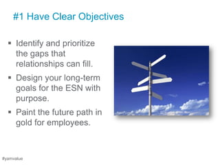 #1 Have Clear Objectives

   Identify and prioritize
    the gaps that
    relationships can fill.
   Design your long-term
    goals for the ESN with
    purpose.
   Paint the future path in
    gold for employees.



#yamvalue
 