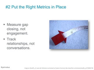 #2 Put the Right Metrics in Place



   Measure gap
    closing, not
    engagement.
   Track
    relationships, not
    conversations.




#yamvalue      Image by StreetFly_JZ used with Attribution as directed by Creative Commons http://www.flickr.com/photos/streetfly_jz/2760882758
 